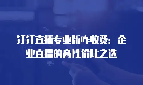 钉钉直播专业版咋收费：企业直播的高性价比之选