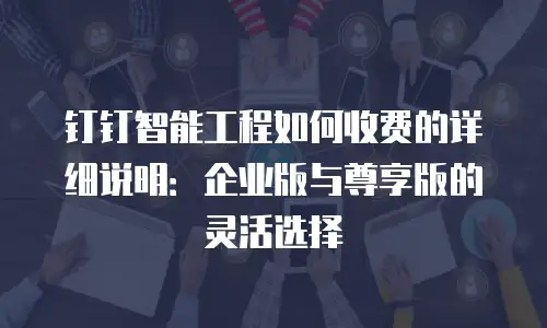 钉钉智能工程如何收费的详细说明：企业版与尊享版的灵活选择