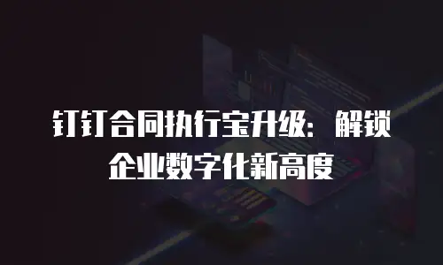 钉钉合同执行宝升级：解锁企业数字化新高度