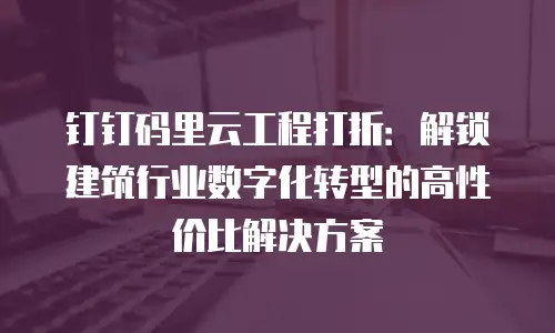 钉钉码里云工程打折：解锁建筑行业数字化转型的高性价比解决方案