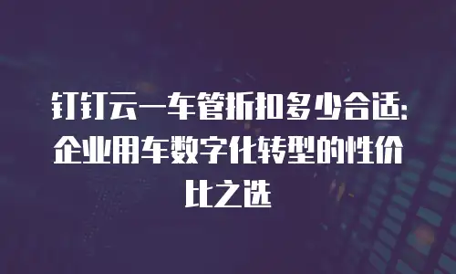 钉钉云一车管折扣多少合适：企业用车数字化转型的性价比之选