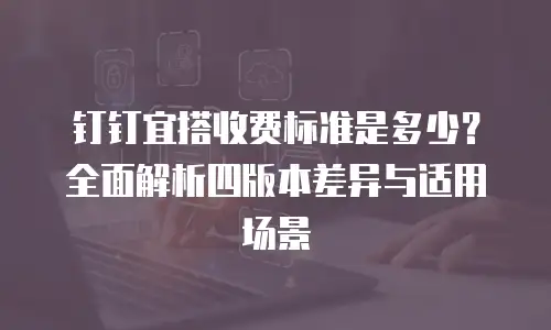 钉钉宜搭收费标准是多少？全面解析四版本差异与适用场景