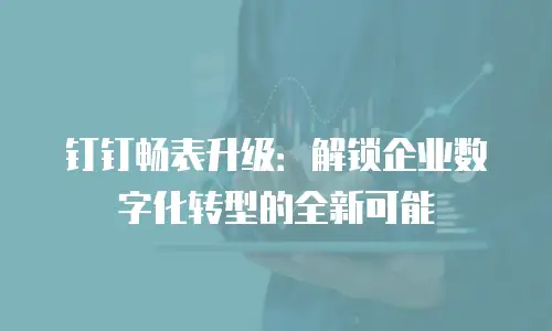 钉钉畅表升级：解锁企业数字化转型的全新可能