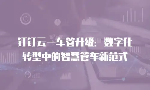 钉钉云一车管升级：数字化转型中的智慧管车新范式