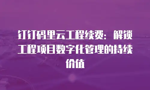 钉钉码里云工程续费：解锁工程项目数字化管理的持续价值