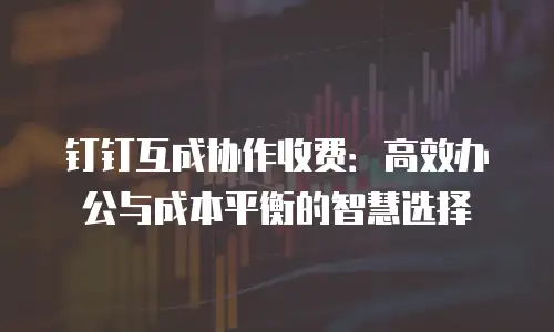 钉钉互成协作收费：高效办公与成本平衡的智慧选择