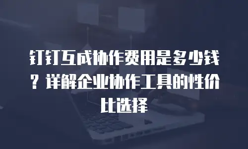 钉钉互成协作费用是多少钱？详解企业协作工具的性价比选择
