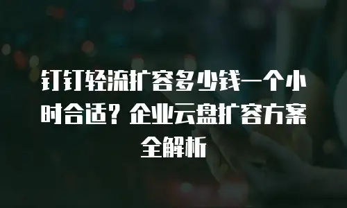 钉钉轻流扩容多少钱一个小时合适？企业云盘扩容方案全解析
