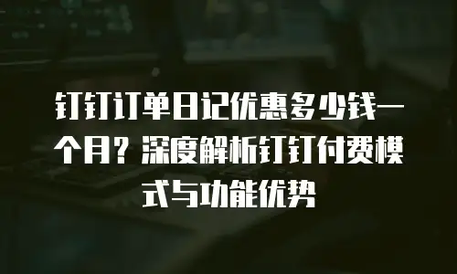 钉钉订单日记优惠多少钱一个月？深度解析钉钉付费模式与功能优势