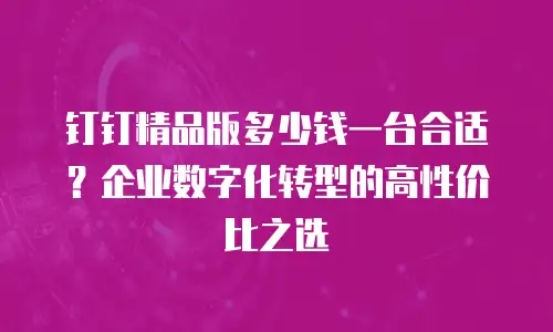 钉钉精品版多少钱一台合适？企业数字化转型的高性价比之选