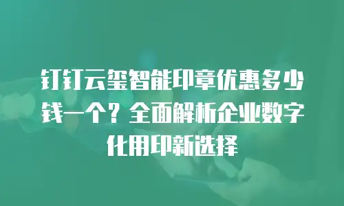 钉钉云玺智能印章优惠多少钱一个？全面解析企业数字化用印新选择
