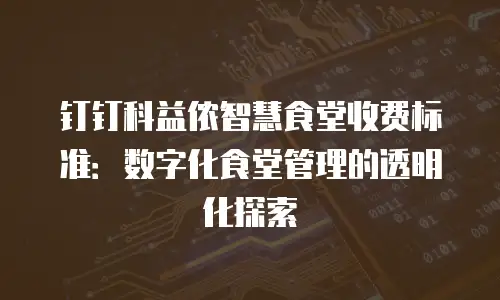 钉钉科益侬智慧食堂收费标准：数字化食堂管理的透明化探索