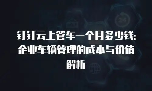 钉钉云上管车一个月多少钱：企业车辆管理的成本与价值解析