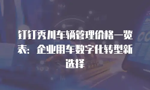 钉钉秀川车辆管理价格一览表：企业用车数字化转型新选择