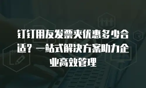 钉钉用友发票夹优惠多少合适？一站式解决方案助力企业高效管理
