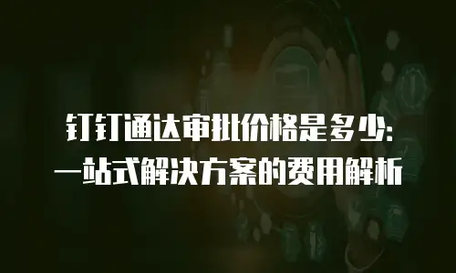 钉钉通达审批价格是多少：一站式解决方案的费用解析