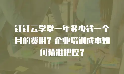 钉钉云学堂一年多少钱一个月的费用？企业培训成本如何精准把控？