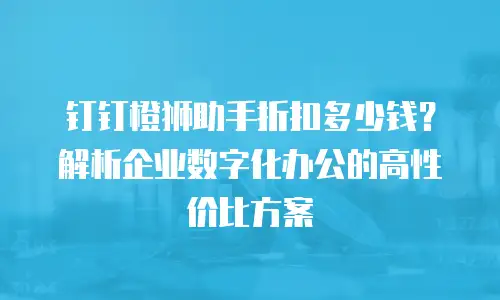 钉钉橙狮助手折扣多少钱？解析企业数字化办公的高性价比方案
