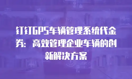 钉钉GPS车辆管理系统代金券：高效管理企业车辆的创新解决方案