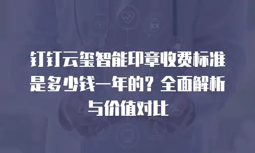 钉钉云玺智能印章收费标准是多少钱一年的？全面解析与价值对比