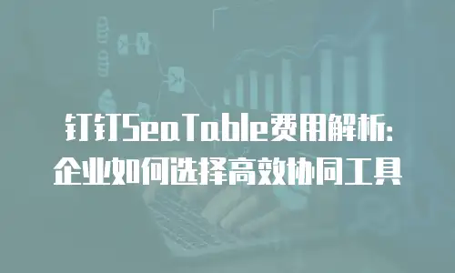 钉钉SeaTable费用解析：企业如何选择高效协同工具