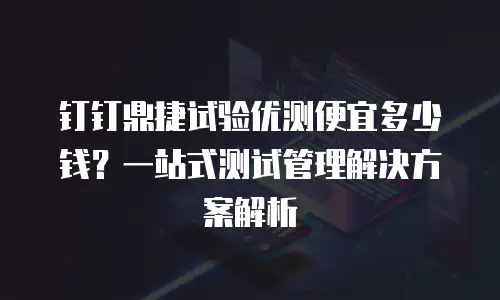 钉钉鼎捷试验优测便宜多少钱？一站式测试管理解决方案解析