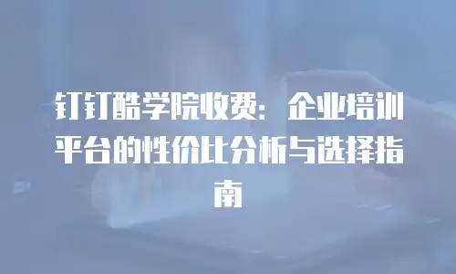 钉钉酷学院收费：企业培训平台的性价比分析与选择指南
