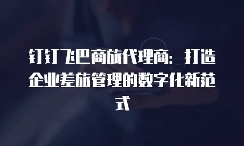 钉钉飞巴商旅代理商：打造企业差旅管理的数字化新范式