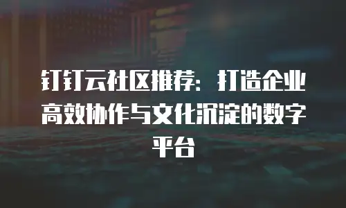 钉钉云社区推荐：打造企业高效协作与文化沉淀的数字平台