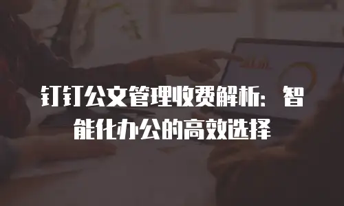 钉钉公文管理收费解析：智能化办公的高效选择