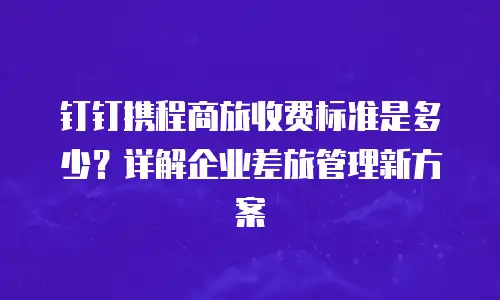 钉钉携程商旅收费标准是多少？详解企业差旅管理新方案