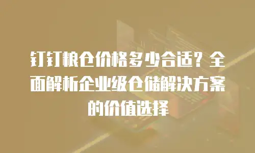 钉钉粮仓价格多少合适？全面解析企业级仓储解决方案的价值选择