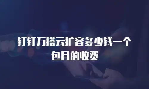 钉钉万搭云扩容多少钱一个包月的收费