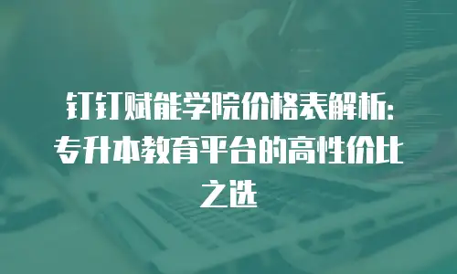 钉钉赋能学院价格表解析：专升本教育平台的高性价比之选