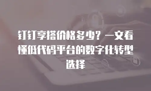 钉钉享搭价格多少？一文看懂低代码平台的数字化转型选择