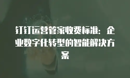 钉钉运营管家收费标准：企业数字化转型的智能解决方案