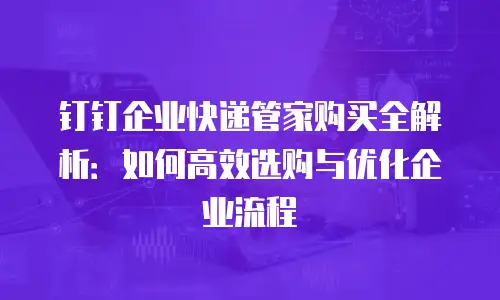 钉钉企业快递管家购买全解析：如何高效选购与优化企业流程