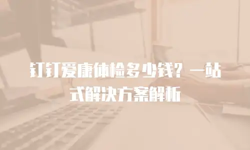 钉钉爱康体检多少钱？一站式解决方案解析