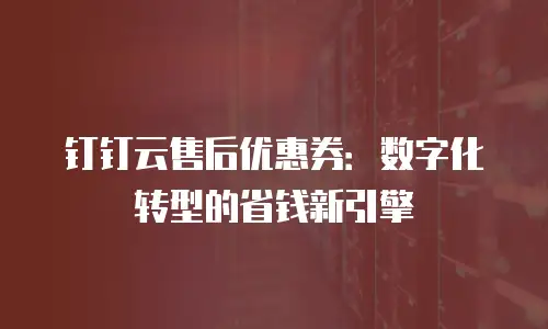 钉钉云售后优惠券：数字化转型的省钱新引擎
