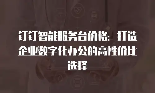 钉钉智能服务台价格：打造企业数字化办公的高性价比选择