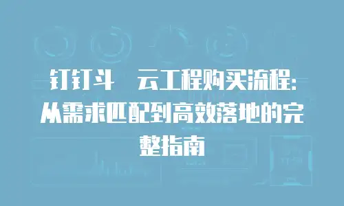 钉钉斗栱云工程购买流程：从需求匹配到高效落地的完整指南