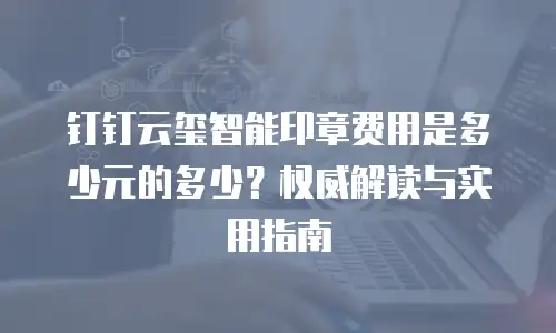 钉钉云玺智能印章费用是多少元的多少？权威解读与实用指南