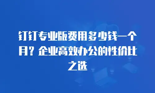 钉钉专业版费用多少钱一个月？企业高效办公的性价比之选