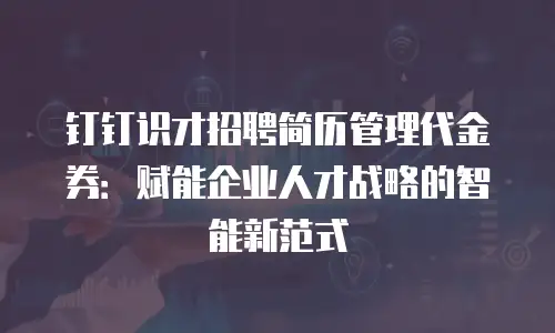 钉钉识才招聘简历管理代金券：赋能企业人才战略的智能新范式