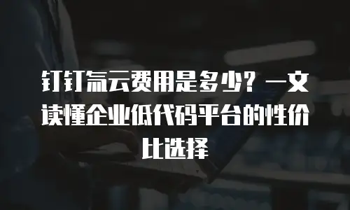 钉钉氚云费用是多少？一文读懂企业低代码平台的性价比选择