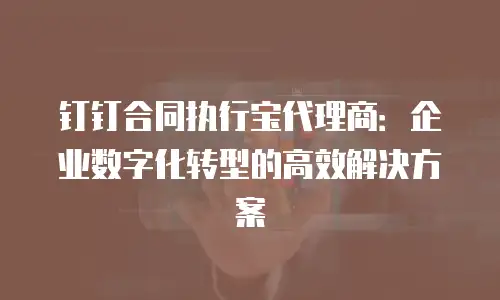 钉钉合同执行宝代理商：企业数字化转型的高效解决方案