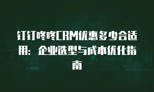 钉钉咚咚CRM优惠多少合适用：企业选型与成本优化指南