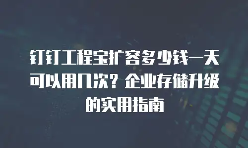 钉钉工程宝扩容多少钱一天可以用几次？企业存储升级的实用指南