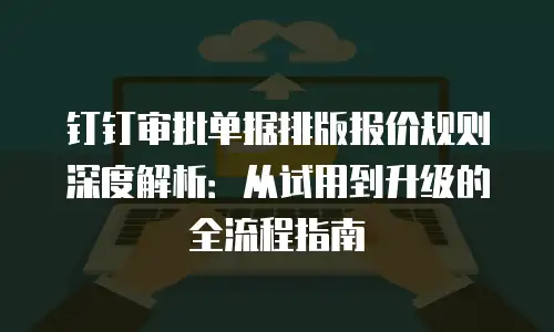 钉钉审批单据排版报价规则深度解析：从试用到升级的全流程指南