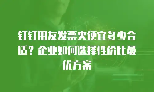 钉钉用友发票夹便宜多少合适？企业如何选择性价比最优方案